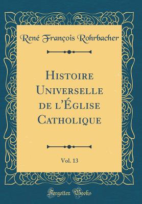 Histoire Universelle de l'glise Catholique, Vol. 13 (Classic Reprint) - Rohrbacher, Rene Francois