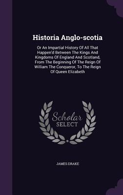 Historia Anglo-scotia: Or An Impartial History Of All That Happen'd Between The Kings And Kingdoms Of England And Scotland, From The Beginning Of The Reign Of William The Conqueror, To The Reign Of Queen Elizabeth - Drake, James