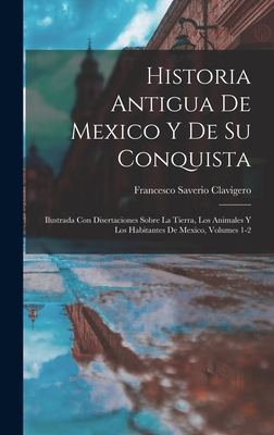 Historia Antigua de Mexico Y de Su Conquista: Ilustrada Con Disertaciones Sobre La Tierra, Los Animales Y Los Habitantes de Mexico, Volumes 1-2 - Clavigero, Francesco Saverio