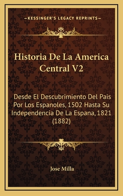 Historia de La America Central V2: Desde El Descubrimiento del Pais Por Los Espanoles, 1502 Hasta Su Independencia de La Espana, 1821 (1882) - Milla, Jose