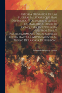 Historia Organica de Las Fuerzas Militares Que Han Defendido y Ocupado a la Isla de Mallorca, Desde Su Conquista En 1229 Hasta Nuestros Dias, y Particularmente Desde Aquella Fecha, Hasta El Advenimiento Al Trono de La Casa de Borbon...