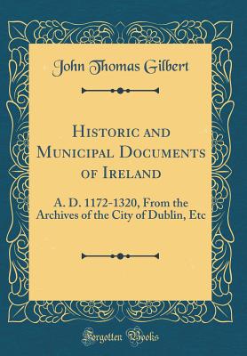 Historic and Municipal Documents of Ireland: A. D. 1172-1320, from the Archives of the City of Dublin, Etc (Classic Reprint) - Gilbert, John Thomas, Sir