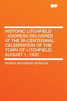 Historic Litchfield: Address Delivered at the Bi-Centennial Celebration of the Town of Litchfield, August 1, 1920 (Classic Reprint) - Seymour, Morris W