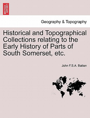 Historical and Topographical Collections Relating to the Early History of Parts of South Somerset, Etc. - Batten, John F S a