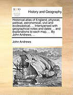 Historical Atlas of England; Physical, Political, Astronomical, Civil and Ecclesiastical, ... Interspersed with Geographical Notes and Dates ... and Explanations to Each Map, ... by John Andrews,