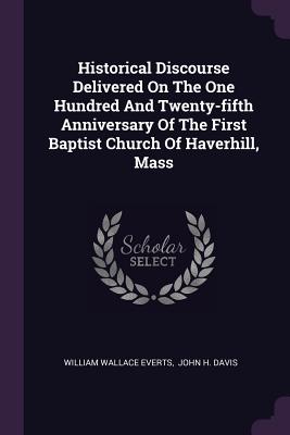 Historical Discourse Delivered On The One Hundred And Twenty-fifth Anniversary Of The First Baptist Church Of Haverhill, Mass - Everts, William Wallace, and John H Davis (Creator)