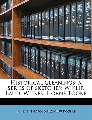 Historical Gleanings: A Series of Sketches: Wiklif. Laud. Wilkes. Horne Tooke - Rogers, James Edwin Thorold