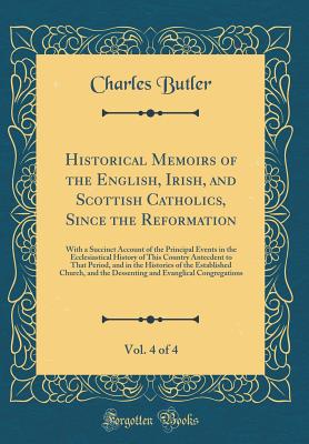 Historical Memoirs of the English, Irish, and Scottish Catholics, Since the Reformation, Vol. 4 of 4: With a Succinct Account of the Principal Events in the Ecclesiastical History of This Country Antecdent to That Period, and in the Histories of the Estab - Butler, Charles