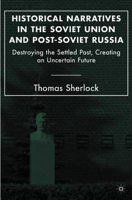 Historical Narratives in the Soviet Union and Post-Soviet Russia: Destroying the Settled Past, Creating an Uncertain Future - Sherlock, T