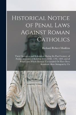Historical Notice of Penal Laws Against Roman Catholics: Their Operation and Relaxation During the Past Century, of Partial Measures of Relief in 1779, 1782, 1793, 1829, and of Penal Laws Which Remain Unrepealed, Or Have Been Rendered More Stringent by Th - Madden, Richard Robert