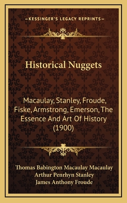 Historical Nuggets: Macaulay, Stanley, Froude, Fiske, Armstrong, Emerson, the Essence and Art of History (1900) - Macaulay, Thomas Babington Macaulay, and Stanley, Arthur Penrhyn, and Froude, James Anthony