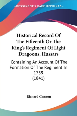 Historical Record Of The Fifteenth Or The King's Regiment Of Light Dragoons, Hussars: Containing An Account Of The Formation Of The Regiment In 1759 (1841) - Cannon, Richard