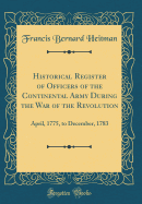 Historical Register of Officers of the Continental Army During the War of the Revolution: April, 1775, to December, 1783 (Classic Reprint)