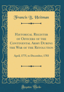 Historical Register of Officers of the Continental Army During the War of the Revolution: April, 1775, to December, 1783 (Classic Reprint)