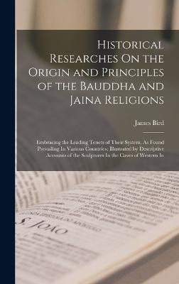 Historical Researches On the Origin and Principles of the Bauddha and Jaina Religions: Embracing the Leading Tenets of Their System, As Found Prevailing In Various Countries; Illustrated by Descriptive Accounts of the Sculptures In the Caves of Western In - Bird, James