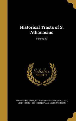 Historical Tracts of S. Athanasius; Volume 13 - Athanasius, Saint Patriarch of Alexandr (Creator), and Newman, John Henry 1801-1890, and Atkinson, Miles