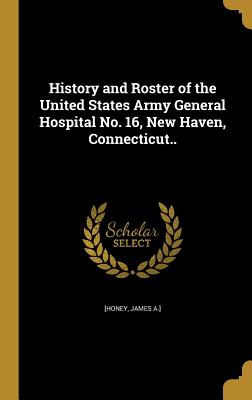 History and Roster of the United States Army General Hospital No. 16, New Haven, Connecticut.. - [Honey, James a ] (Creator)