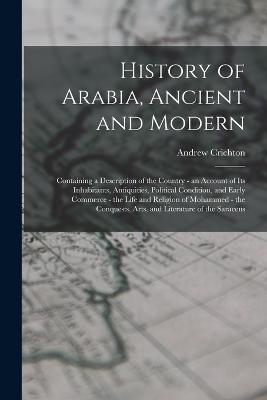 History of Arabia, Ancient and Modern: Containing a Description of the Country - an Account of Its Inhabitants, Antiquities, Political Condition, and Early Commerce - the Life and Religion of Mohammed - the Conquests, Arts, and Literature of the Saracens - Crichton, Andrew