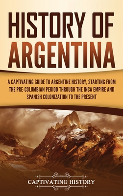 History of Argentina: A Captivating Guide to Argentine History, Starting from the Pre-Columbian Period Through the Inca Empire and Spanish Colonization to the Present - History, Captivating