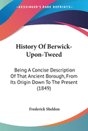 History Of Berwick-Upon-Tweed: Being A Concise Description Of That Ancient Borough, From Its Origin Down To The Present (1849)