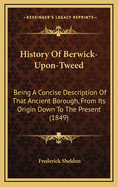 History of Berwick-Upon-Tweed: Being a Concise Description of That Ancient Borough, from Its Origin Down to the Present Time, to Which Are Added Notices of Tweedmouth, Spittal, Norham, Holy Island, Coldingham, Etc