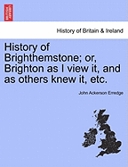 History of Brighthemstone; Or, Brighton as I View It, and as Others Knew It, Etc.