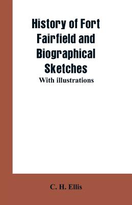 History of Fort Fairfield and Biographical Sketches: With Illustrations - Ellis, C H