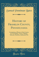 History of Franklin County, Pennsylvania: Containing a History of the County, Its Townships, Towns, Villages, Schools, Churches, Industries, Etc (Classic Reprint)