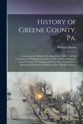 History of Greene County, Pa.: Containing an Outline of the State From 1682, Until the Formation of Washington County in 1781. History During 15 Years of Union. The Virginia and new State Controversy--running of Mason's and Dixon's Line--whiskey Insurrec - Hanna, William