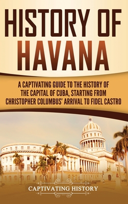 History of Havana: A Captivating Guide to the History of the Capital of Cuba, Starting from Christopher Columbus' Arrival to Fidel Castro - History, Captivating