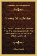 History Of Jacobinism: Its Crimes, Cruelties And Perfidies From The Commencement Of The French Revolution To The Death Of Robespierre V1