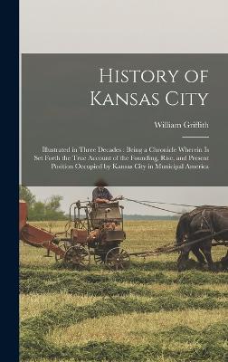 History of Kansas City: Illustrated in Three Decades: Being a Chronicle Wherein is set Forth the True Account of the Founding, Rise, and Present Position Occupied by Kansas City in Municipal America - Griffith, William