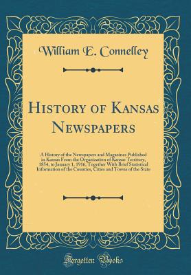 History of Kansas Newspapers: A History of the Newspapers and Magazines Published in Kansas from the Organization of Kansas Territory, 1854, to January 1, 1916, Together with Brief Statistical Information of the Counties, Cities and Towns of the State - Connelley, William E