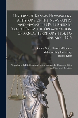 History of Kansas Newspapers. A History of the Newspapers and Magazines Published in Kansas From the Organization of Kansas Territory, 1854, to January 1, 1916; Together With Brief Statistical Information of the Counties, Cities and Towns of the State - Kansas State Historical Society (Creator), and Connelley, William Elsey 1855-1930, and King, Henry 1842-1915