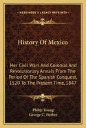 History of Mexico: Her Civil Wars and Colonial and Revolutionary Annals from the Period of the Spanish Conquest, 1520 to the Present Time, 1847