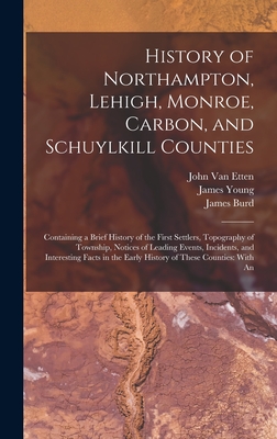 History of Northampton, Lehigh, Monroe, Carbon, and Schuylkill Counties: Containing a Brief History of the First Settlers, Topography of Township, Notices of Leading Events, Incidents, and Interesting Facts in the Early History of These Counties: With An - Young, James, and Rupp, I Daniel 1803-1878, and Van Etten, John