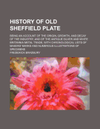 History of Old Sheffield Plate: Being an Account of the Origin, Growth, and Decay of the Industry, and of the Antique Silver and White Britannia Metal Trade, with Chronological Lists of Makers' Marks and Numerous Illustrations of Specimens
