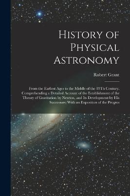 History of Physical Astronomy: From the Earliest Ages to the Middle of the 19Th Century. Comprehending a Detailed Account of the Establishment of the Theory of Gravitation by Newton, and Its Development by His Successors; With an Exposition of the Progres - Grant, Robert