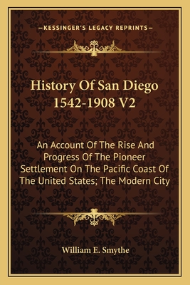 History Of San Diego 1542-1908 V2: An Account Of The Rise And Progress Of The Pioneer Settlement On The Pacific Coast Of The United States; The Modern City - Smythe, William E