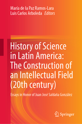 History of Science in Latin America: The Construction of an Intellectual Field (20th century): Essays in Honor of Juan Jos Saldaa Gonzlez - Ramos-Lara, Mara de la Paz (Editor), and Arboleda, Luis Carlos (Editor)