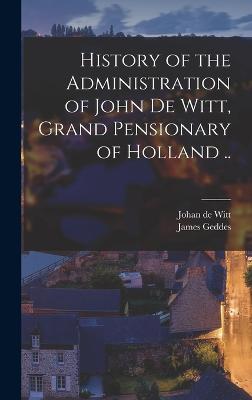 History of the Administration of John De Witt, Grand Pensionary of Holland .. - Geddes, James, and Witt, Johan De