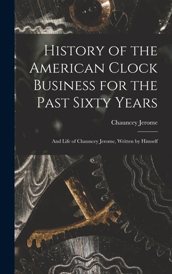 History of the American Clock Business for the Past Sixty Years: And Life of Chauncey Jerome, Written by Himself - Jerome, Chauncey