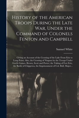History of the American Troops During the Late War, Under the Command of Colonels Fenton and Campbell [microform]: Giving an Account of the Crossing of the Lake From Erie to Long Point; Also, the Crossing of Niagara by the Troops Under Gen'ls Gaines, ... - White, Samuel