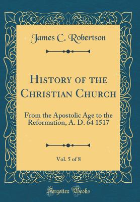 History of the Christian Church, Vol. 5 of 8: From the Apostolic Age to the Reformation, A. D. 64 1517 (Classic Reprint) - Robertson, James C, Dr.