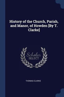 History of the Church, Parish, and Manor, of Howden [By T. Clarke] - Clarke, Thomas, Prof., MD