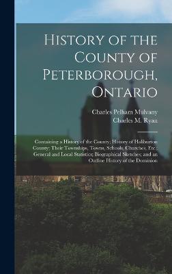 History of the County of Peterborough, Ontario: Containing a History of the County; History of Haliburton County; Their Townships, Towns, Schools, Churches, Etc.; General and Local Statistics; Biographical Sketches; and an Outline History of the Dominion - Mulvany, Charles Pelham, and Ryan, Charles M