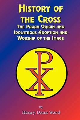 History of the Cross: The Pagan Origin, and Idolatroous Adoption and Worship, of the Image - Ward, Henry Dana, and Tice, Paul, Reverend (Foreword by)