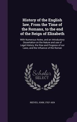 History of the English law, From the Time of the Romans, to the end of the Reign of Elizabeth: With Numerous Notes, and an Introductory Dissertation on the Nature and use of Legal History, the Rise and Progress of our Laws, and the Influence of the Roman - Reeves, John