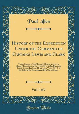 History of the Expedition Under the Command of Captains Lewis and Clark, Vol. 1 of 2: To the Sources of the Missouri, Thence Across the Rocky Mountains and Down the River Columbia to the Pacific Ocean, Performed During the Years 1904-5-6, by Order of the - Allen, Paul