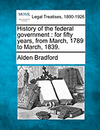 History of the Federal Government: For Fifty Years, from March, 1789 to March, 1839. - Bradford, Alden